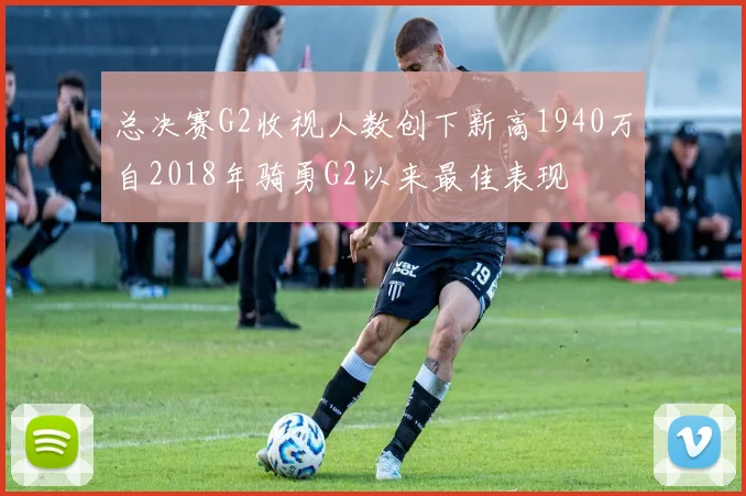 总决赛G2收视人数创下新高1940万自2018年骑勇G2以来最佳表现