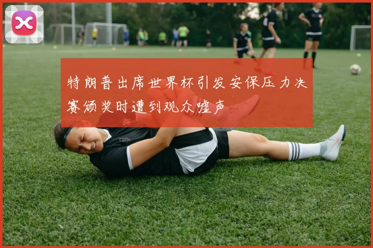 特朗普出席世界杯引发安保压力决赛颁奖时遭到观众嘘声