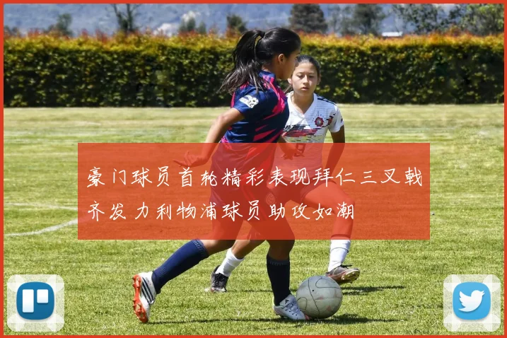 豪门球员首轮精彩表现拜仁三叉戟齐发力利物浦球员助攻如潮