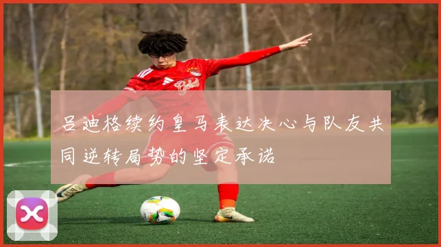 吕迪格续约皇马表达决心与队友共同逆转局势的坚定承诺
