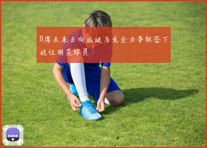 B席未来去向成谜马竞全力争取签下这位明星球员