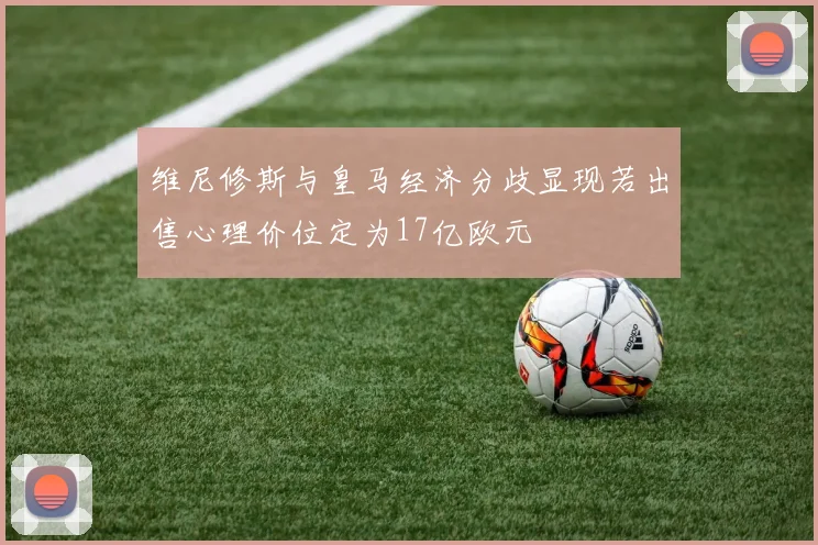 维尼修斯与皇马经济分歧显现若出售心理价位定为17亿欧元