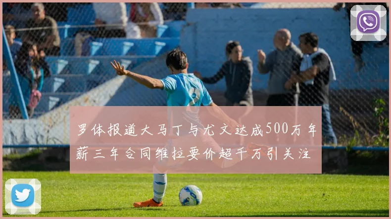 罗体报道大马丁与尤文达成500万年薪三年合同维拉要价超千万引关注