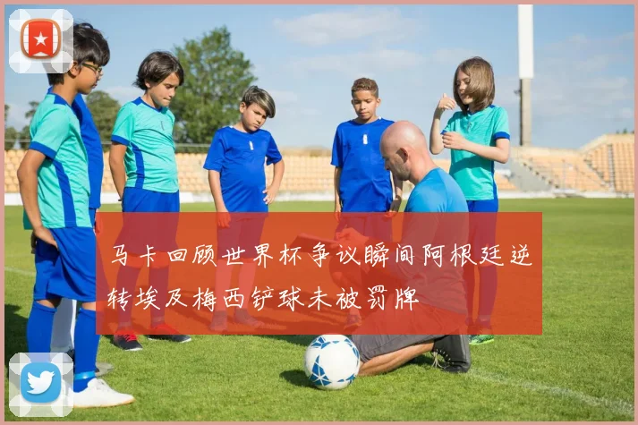马卡回顾世界杯争议瞬间阿根廷逆转埃及梅西铲球未被罚牌