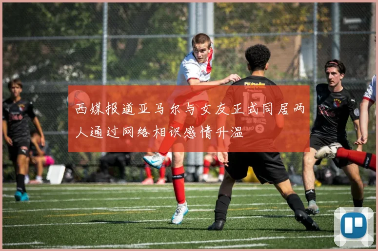 西媒报道亚马尔与女友正式同居两人通过网络相识感情升温