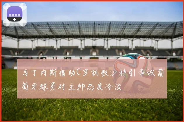 马丁内斯借助C罗执教沙特引争议葡萄牙球员对主帅态度冷淡