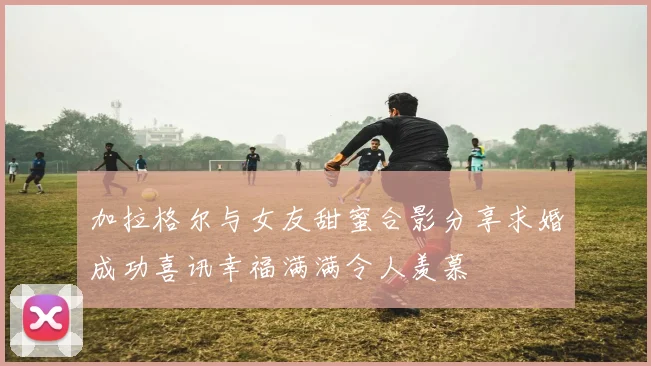 加拉格尔与女友甜蜜合影分享求婚成功喜讯幸福满满令人羡慕