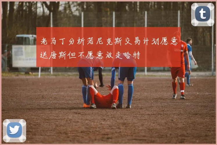 老马丁分析若尼克斯交易计划愿意送唐斯但不愿意放走哈特
