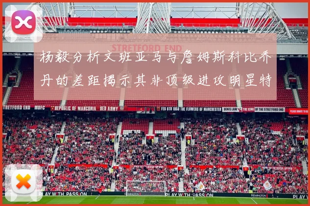 杨毅分析文班亚马与詹姆斯科比乔丹的差距揭示其非顶级进攻明星特质